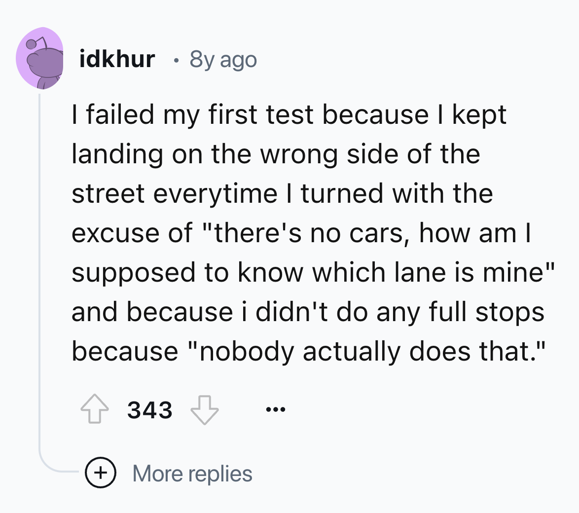 circle - idkhur . 8y ago I failed my first test because I kept landing on the wrong side of the street everytime I turned with the excuse of "there's no cars, how am I supposed to know which lane is mine" and because i didn't do any full stops because "no